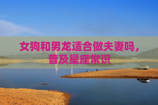 女狗和男龙适合做夫妻吗，普及星座常识