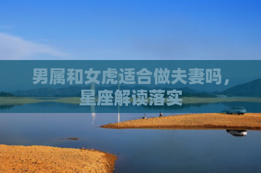 男属和女虎适合做夫妻吗，星座解读落实