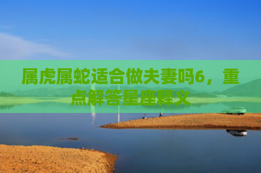 属虎属蛇适合做夫妻吗6，重点解答星座释义