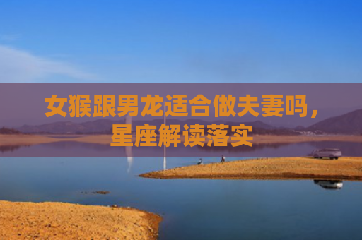 女猴跟男龙适合做夫妻吗，星座解读落实