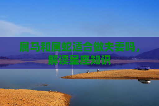 属马和属蛇适合做夫妻吗，解读星座知识