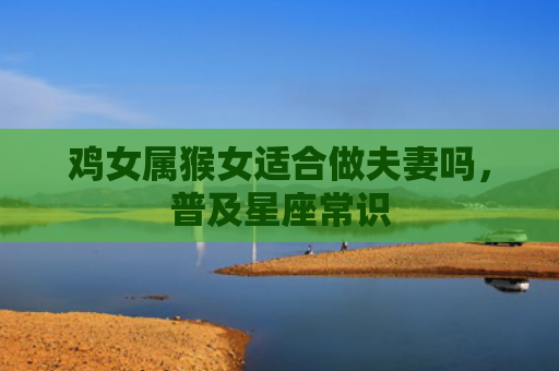 鸡女属猴女适合做夫妻吗，普及星座常识