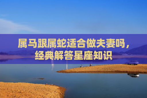 属马跟属蛇适合做夫妻吗，经典解答星座知识