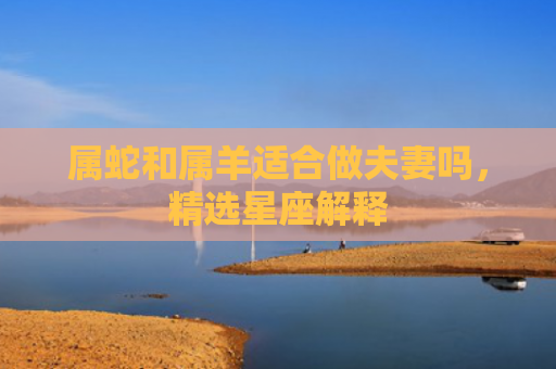 属蛇和属羊适合做夫妻吗，精选星座解释