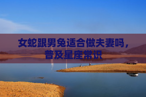 女蛇跟男兔适合做夫妻吗，普及星座常识
