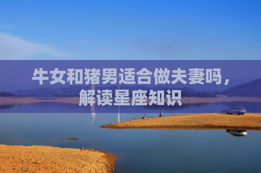 牛女和猪男适合做夫妻吗，解读星座知识
