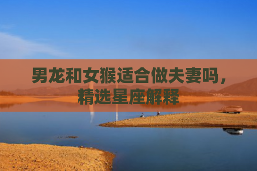 男龙和女猴适合做夫妻吗，精选星座解释
