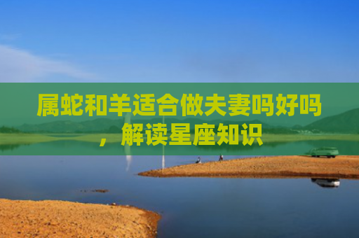 属蛇和羊适合做夫妻吗好吗，解读星座知识