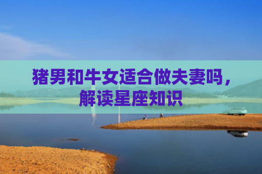 猪男和牛女适合做夫妻吗，解读星座知识