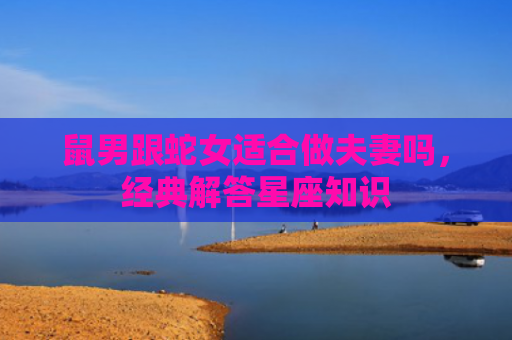 鼠男跟蛇女适合做夫妻吗，经典解答星座知识