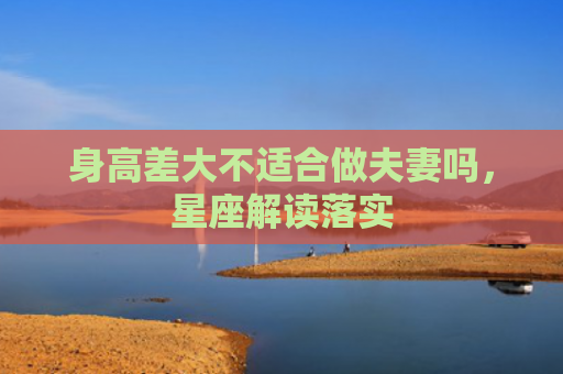 身高差大不适合做夫妻吗，星座解读落实