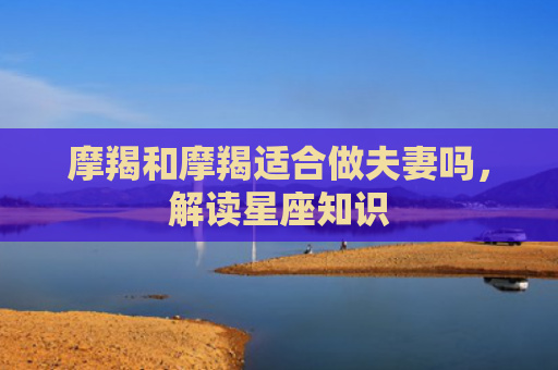 摩羯和摩羯适合做夫妻吗，解读星座知识