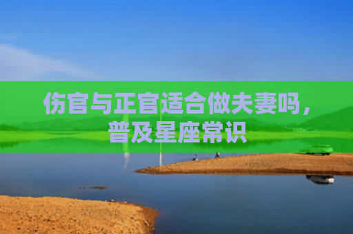 伤官与正官适合做夫妻吗，普及星座常识