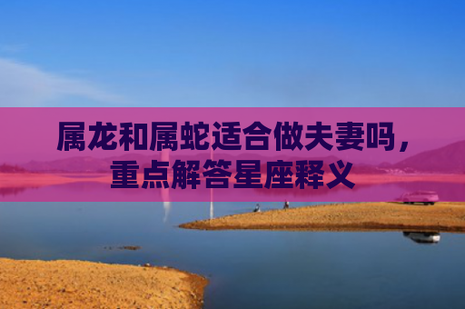 属龙和属蛇适合做夫妻吗，重点解答星座释义