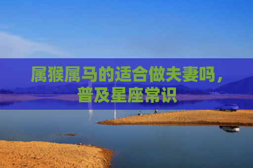 属猴属马的适合做夫妻吗，普及星座常识