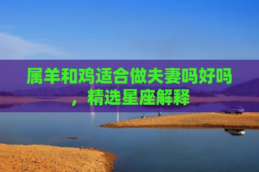 属羊和鸡适合做夫妻吗好吗，精选星座解释