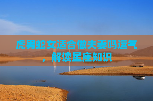 虎男蛇女适合做夫妻吗运气，解读星座知识
