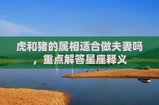 虎和猪的属相适合做夫妻吗，重点解答星座释义