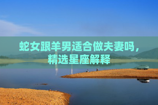 蛇女跟羊男适合做夫妻吗，精选星座解释