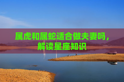 属虎和属蛇适合做夫妻吗，解读星座知识