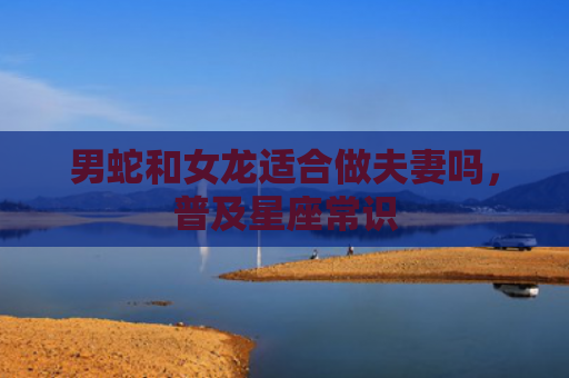 男蛇和女龙适合做夫妻吗，普及星座常识
