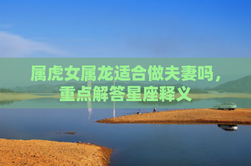 属虎女属龙适合做夫妻吗，重点解答星座释义
