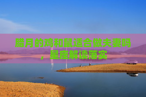 腊月的鸡和鼠适合做夫妻吗，星座解读落实