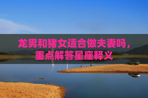 龙男和猪女适合做夫妻吗，重点解答星座释义