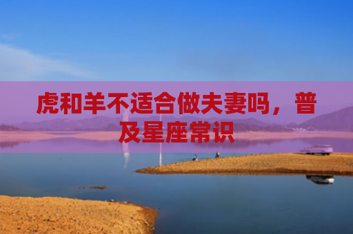 虎和羊不适合做夫妻吗，普及星座常识