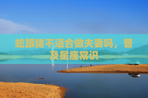 蛇跟猪不适合做夫妻吗，普及星座常识