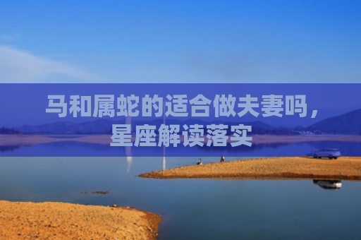 马和属蛇的适合做夫妻吗，星座解读落实