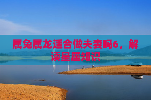 属兔属龙适合做夫妻吗6，解读星座知识