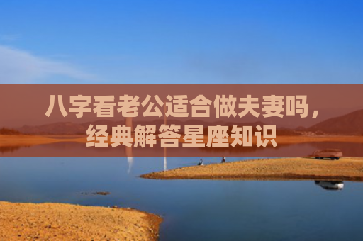 八字看老公适合做夫妻吗，经典解答星座知识