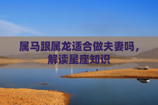 属马跟属龙适合做夫妻吗，解读星座知识