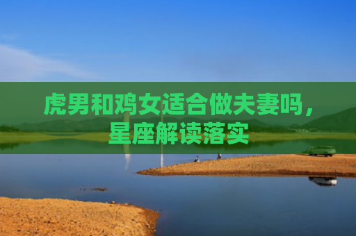 虎男和鸡女适合做夫妻吗，星座解读落实