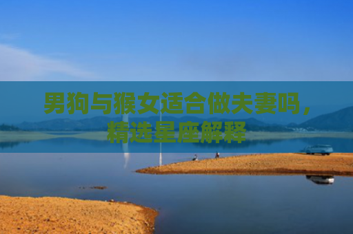 男狗与猴女适合做夫妻吗，精选星座解释
