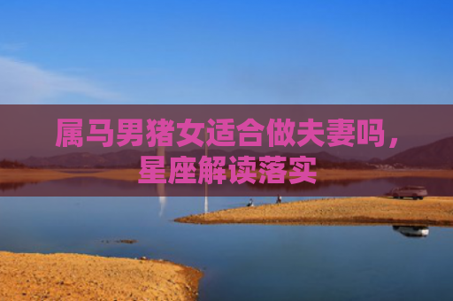 属马男猪女适合做夫妻吗，星座解读落实