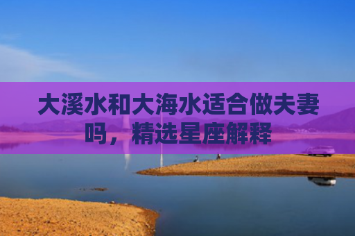 大溪水和大海水适合做夫妻吗，精选星座解释