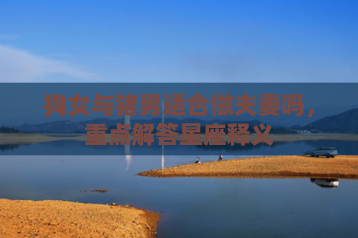 狗女与猪男适合做夫妻吗，重点解答星座释义