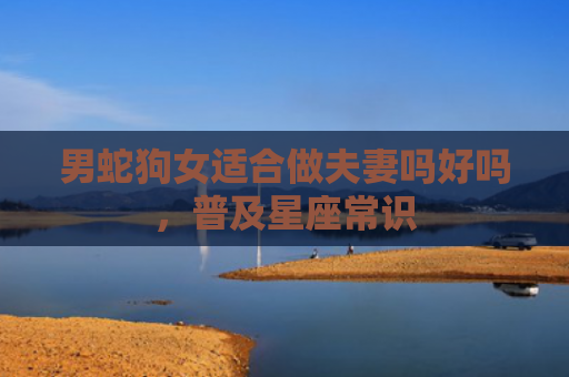 男蛇狗女适合做夫妻吗好吗，普及星座常识