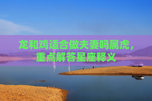 龙和鸡适合做夫妻吗属虎，重点解答星座释义