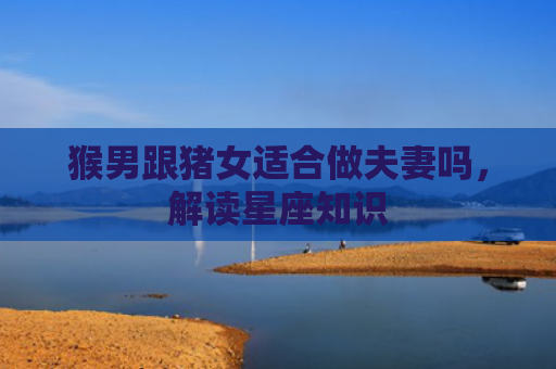 猴男跟猪女适合做夫妻吗，解读星座知识