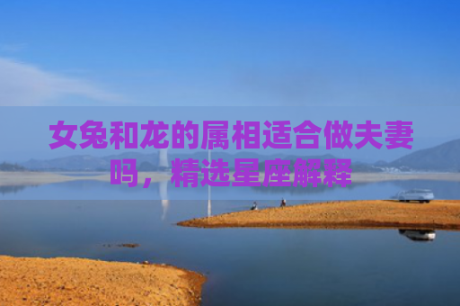 女兔和龙的属相适合做夫妻吗，精选星座解释