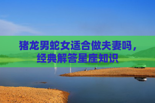 猪龙男蛇女适合做夫妻吗，经典解答星座知识