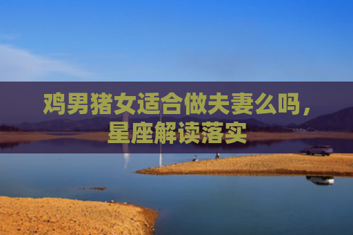鸡男猪女适合做夫妻么吗，星座解读落实