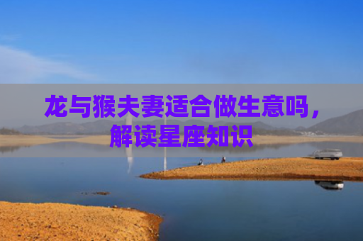 龙与猴夫妻适合做生意吗，解读星座知识