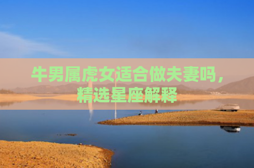 牛男属虎女适合做夫妻吗，精选星座解释