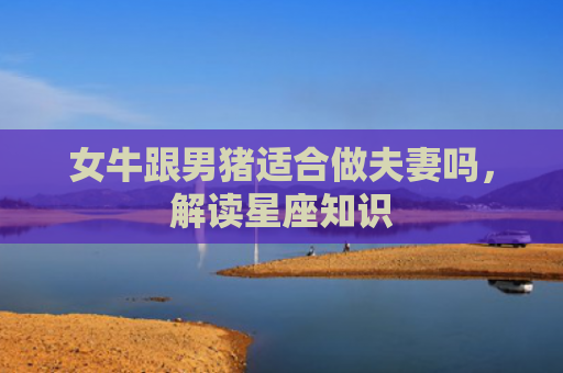 女牛跟男猪适合做夫妻吗，解读星座知识