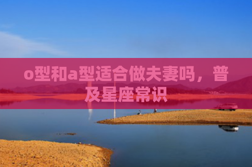 o型和a型适合做夫妻吗，普及星座常识