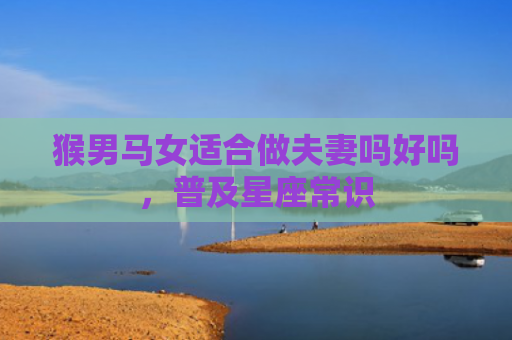 猴男马女适合做夫妻吗好吗，普及星座常识